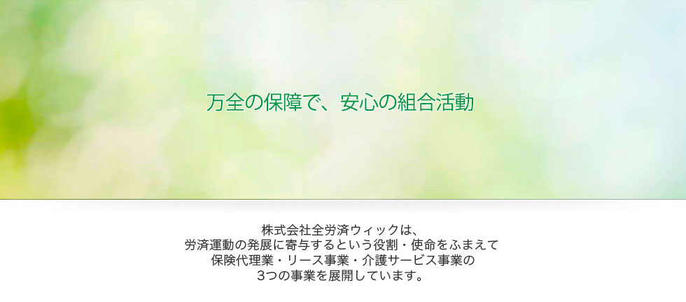 万全の保障で、安心の組合活動：株式会社全労済ウィックは、労済運動の発展に寄与するという役割・使命をふまえて保険代理業・リース事業・介護サービス事業の3つの事業を展開しています。