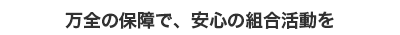 万全の保障で、安心の組合活動を